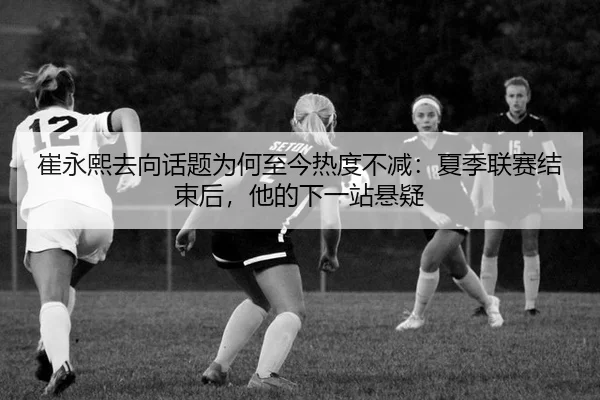 崔永熙去向话题为何至今热度不减：夏季联赛结束后，他的下一站悬疑